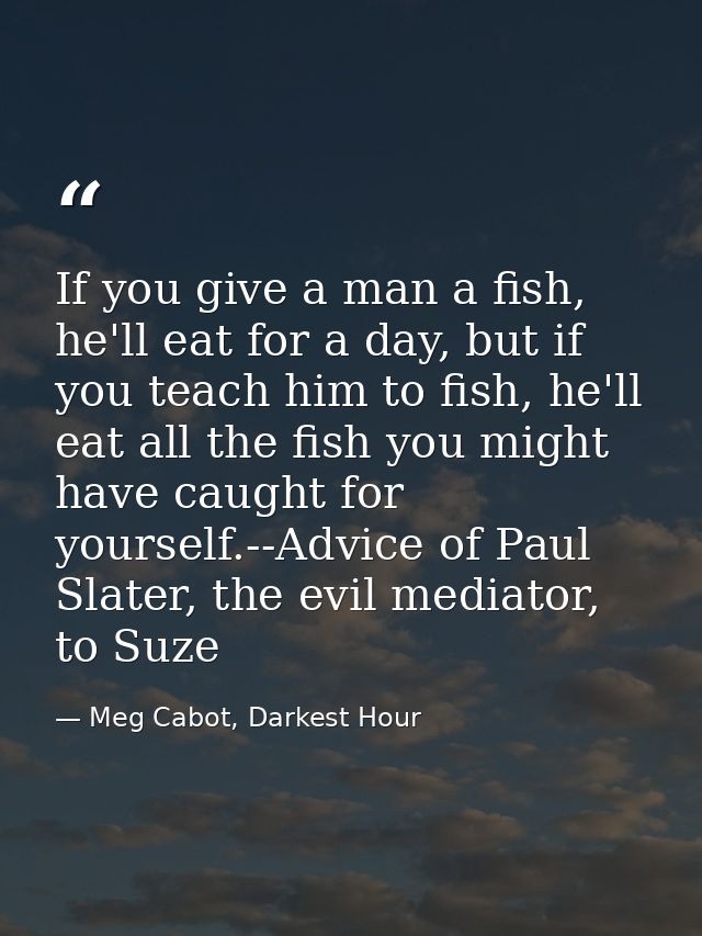 If you give a man a fish, he'll eat for a day, but if you teach him to fish, he'll eat all the fish you might have caugh — Meg Cabot, Darkest Hour