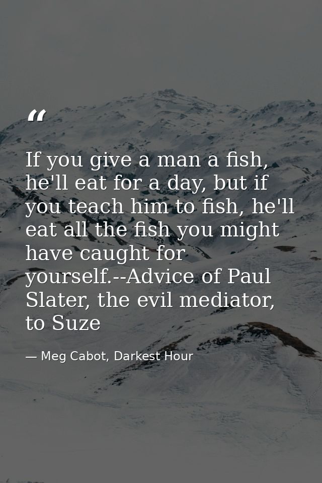 If you give a man a fish, he'll eat for a day, but if you teach him to fish, he'll eat all the fish you might have caugh — Meg Cabot, Darkest Hour