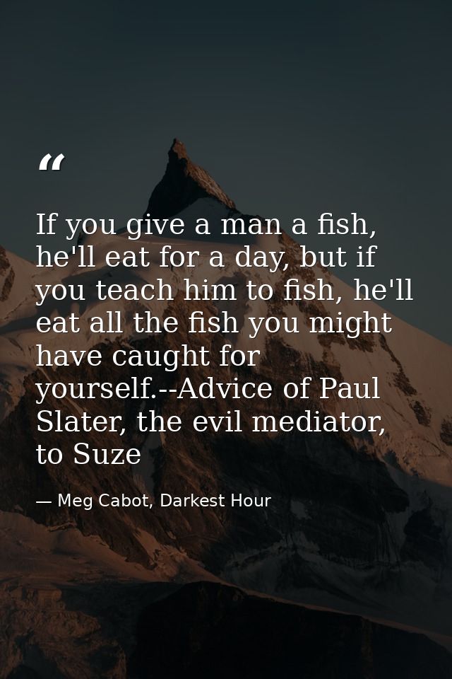 If you give a man a fish, he'll eat for a day, but if you teach him to fish, he'll eat all the fish you might have caugh — Meg Cabot, Darkest Hour