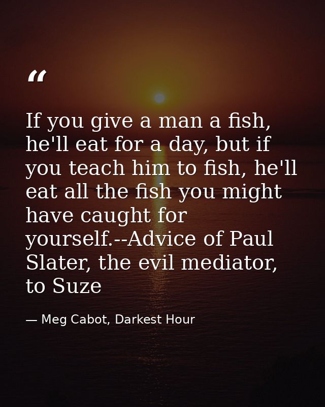 If you give a man a fish, he'll eat for a day, but if you teach him to fish, he'll eat all the fish you might have caugh — Meg Cabot, Darkest Hour