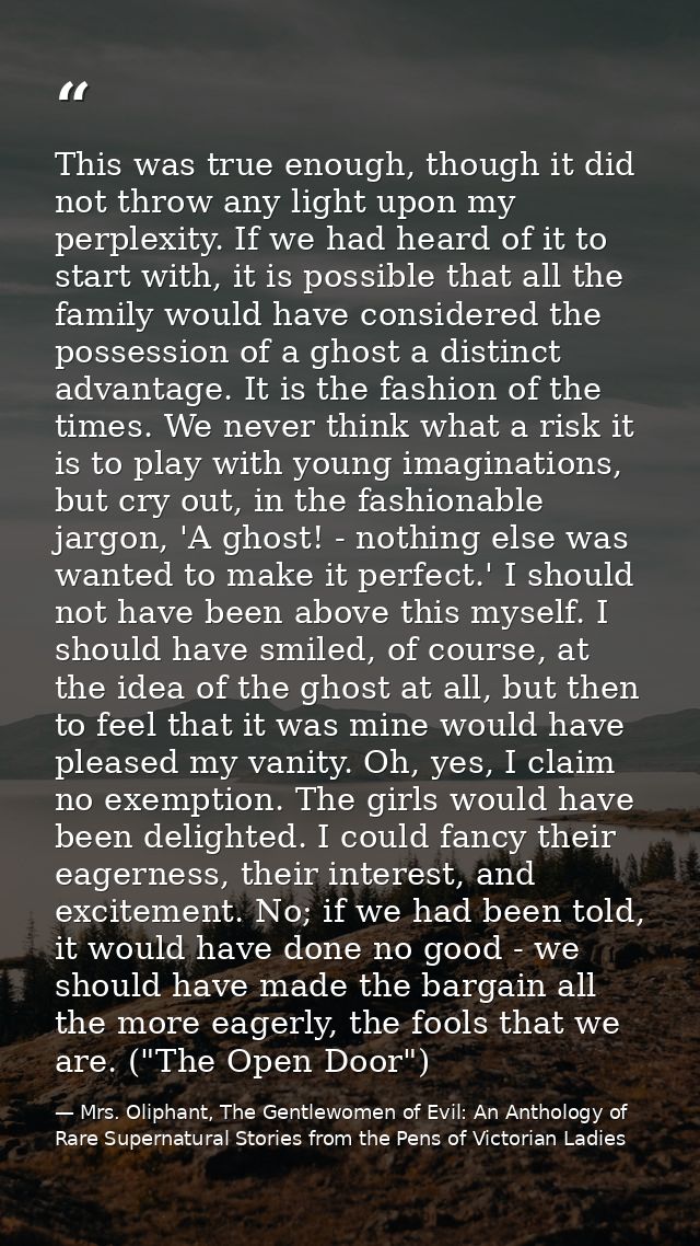 This was true enough, though it did not throw any light upon my perplexity. If we had heard of it to start with, it is p — Mrs. Oliphant, The Gentlewomen of Evil: An Anthology of Rare Supernatural Stories from the Pens of Victorian Ladies