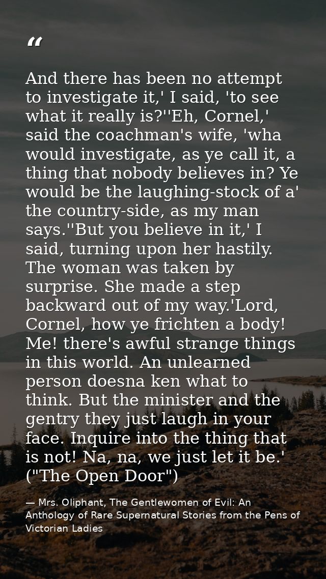 And there has been no attempt to investigate it,' I said, 'to see what it really is?''Eh, Cornel,' said the coachman's w — Mrs. Oliphant, The Gentlewomen of Evil: An Anthology of Rare Supernatural Stories from the Pens of Victorian Ladies