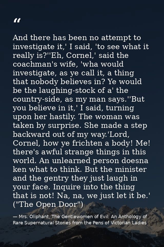And there has been no attempt to investigate it,' I said, 'to see what it really is?''Eh, Cornel,' said the coachman's w — Mrs. Oliphant, The Gentlewomen of Evil: An Anthology of Rare Supernatural Stories from the Pens of Victorian Ladies