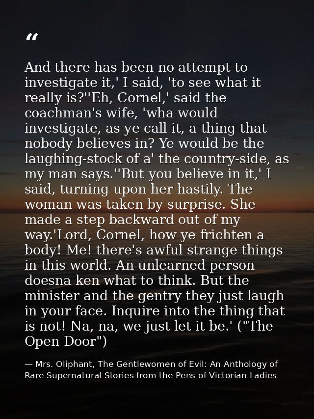 And there has been no attempt to investigate it,' I said, 'to see what it really is?''Eh, Cornel,' said the coachman's w — Mrs. Oliphant, The Gentlewomen of Evil: An Anthology of Rare Supernatural Stories from the Pens of Victorian Ladies