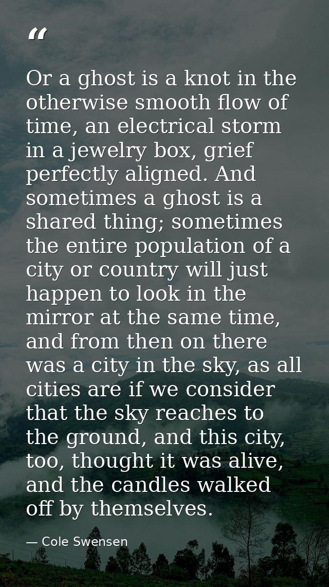 Or a ghost is a knot in the otherwise smooth flow of time, an electrical storm in a jewelry box, grief perfectly aligned — Cole Swensen