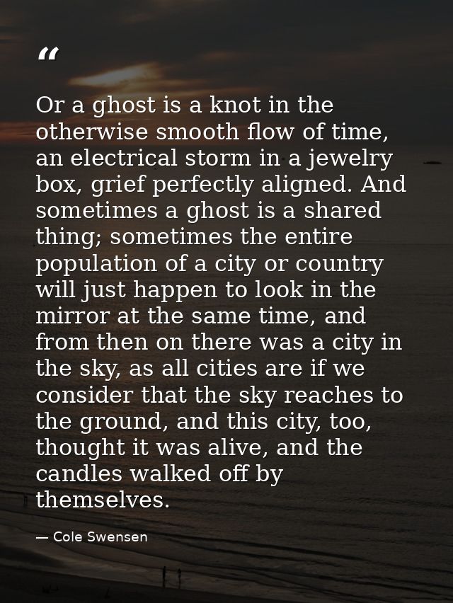 Or a ghost is a knot in the otherwise smooth flow of time, an electrical storm in a jewelry box, grief perfectly aligned — Cole Swensen