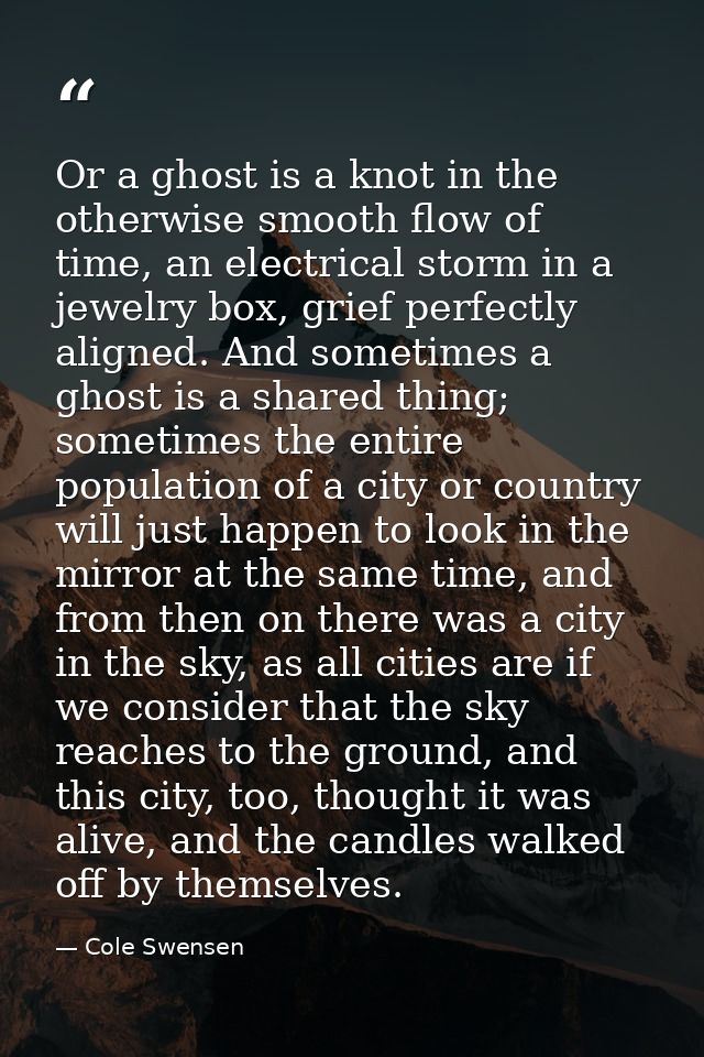 Or a ghost is a knot in the otherwise smooth flow of time, an electrical storm in a jewelry box, grief perfectly aligned — Cole Swensen