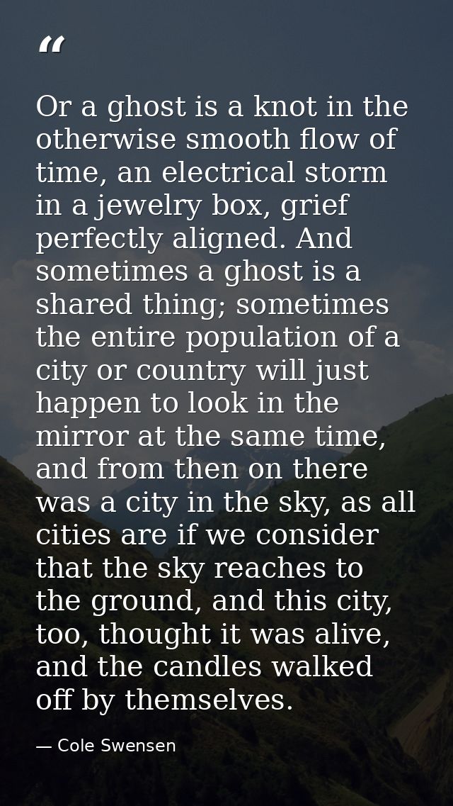 Or a ghost is a knot in the otherwise smooth flow of time, an electrical storm in a jewelry box, grief perfectly aligned — Cole Swensen
