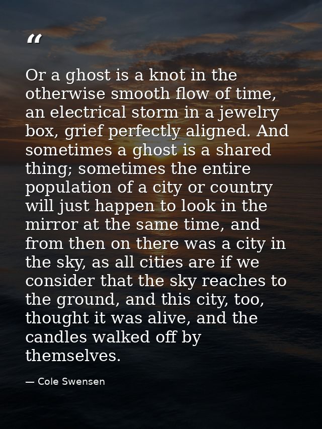 Or a ghost is a knot in the otherwise smooth flow of time, an electrical storm in a jewelry box, grief perfectly aligned — Cole Swensen