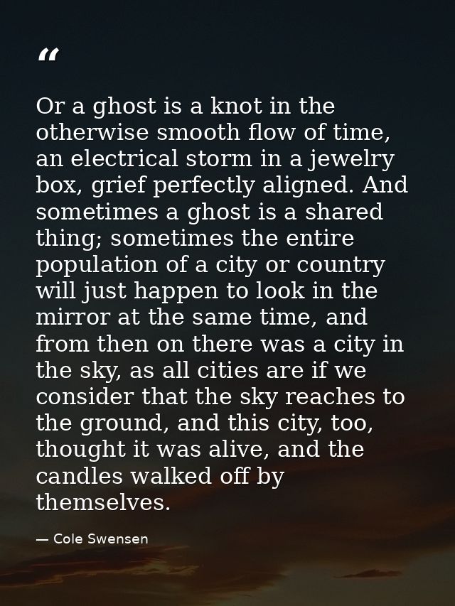 Or a ghost is a knot in the otherwise smooth flow of time, an electrical storm in a jewelry box, grief perfectly aligned — Cole Swensen