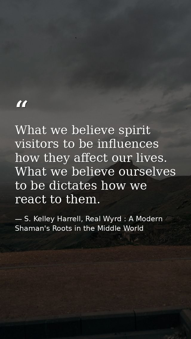 What we believe spirit visitors to be influences how they affect our lives. What we believe ourselves to be dictates how — S. Kelley Harrell, Real Wyrd : A Modern Shaman's Roots in the Middle World