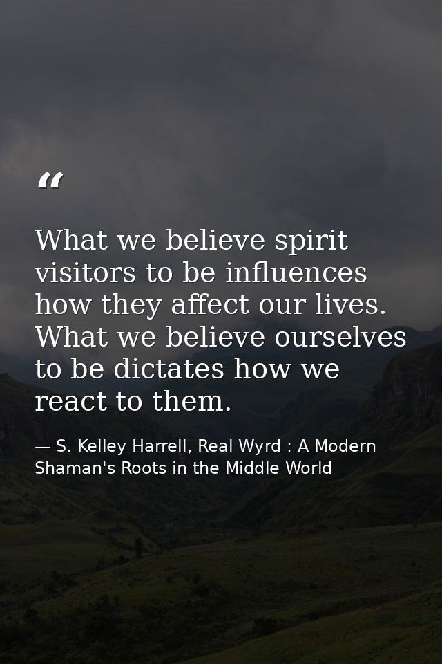 What we believe spirit visitors to be influences how they affect our lives. What we believe ourselves to be dictates how — S. Kelley Harrell, Real Wyrd : A Modern Shaman's Roots in the Middle World