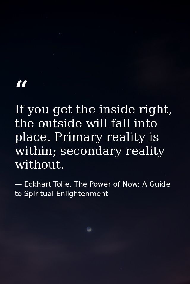 If you get the inside right, the outside will fall into place. Primary reality is within; secondary reality without. — Eckhart Tolle, The Power of Now: A Guide to Spiritual Enlightenment