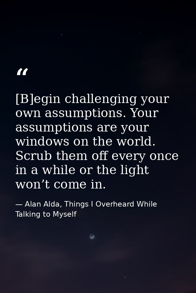 [B]egin challenging your own assumptions. Your assumptions are your windows on the world. Scrub them off every once in a — Alan Alda, Things I Overheard While Talking to Myself