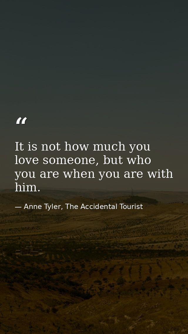 It is not how much you love someone, but who you are when you are with him. — Anne Tyler, The Accidental Tourist