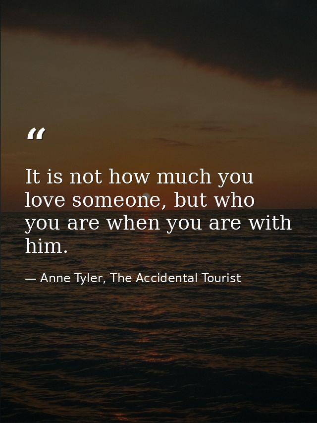 It is not how much you love someone, but who you are when you are with him. — Anne Tyler, The Accidental Tourist