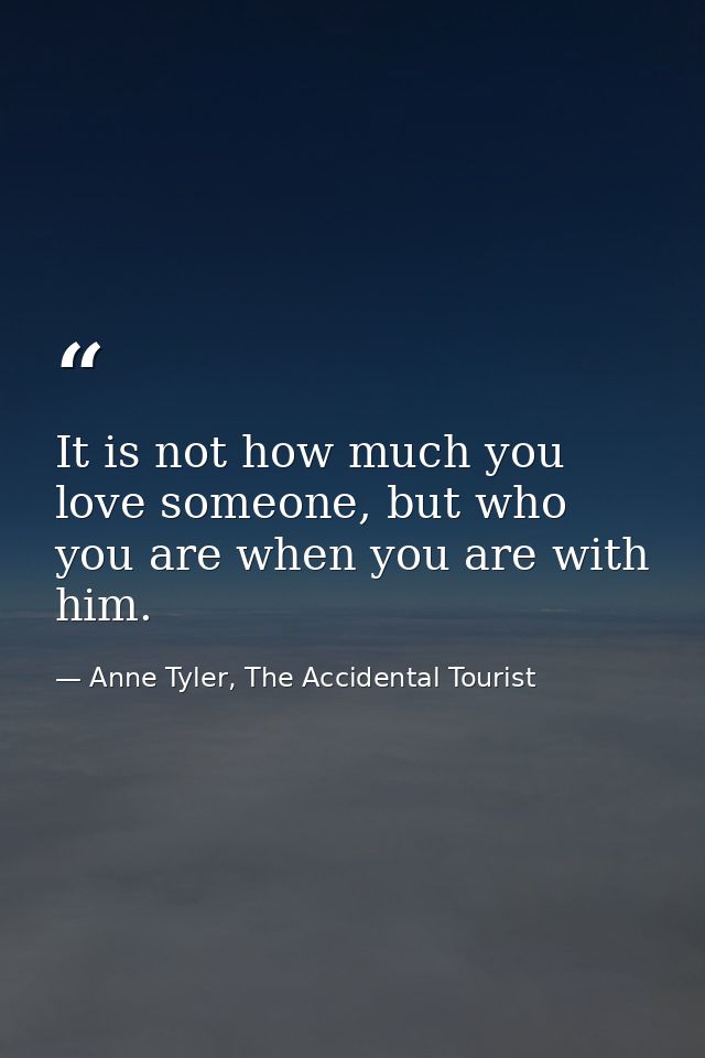 It is not how much you love someone, but who you are when you are with him. — Anne Tyler, The Accidental Tourist