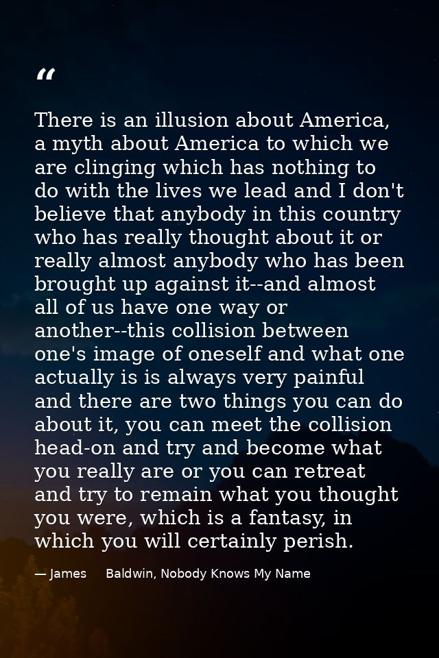 There is an illusion about America, a myth about America to which we are clinging which has nothing to do with the lives — James     Baldwin, Nobody Knows My Name