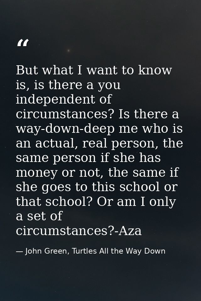 But what I want to know is, is there a you independent of circumstances? Is there a way-down-deep me who is an actual, r — John Green, Turtles All the Way Down