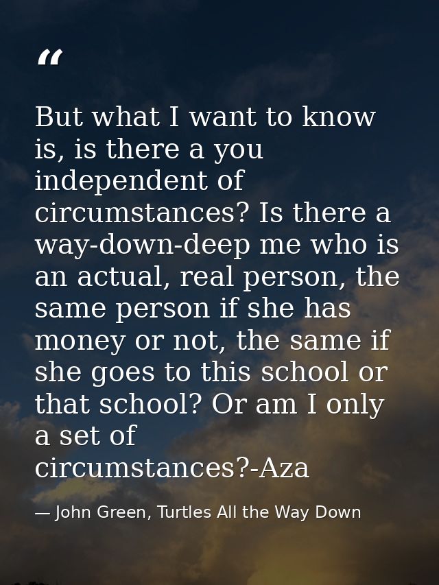 But what I want to know is, is there a you independent of circumstances? Is there a way-down-deep me who is an actual, r — John Green, Turtles All the Way Down