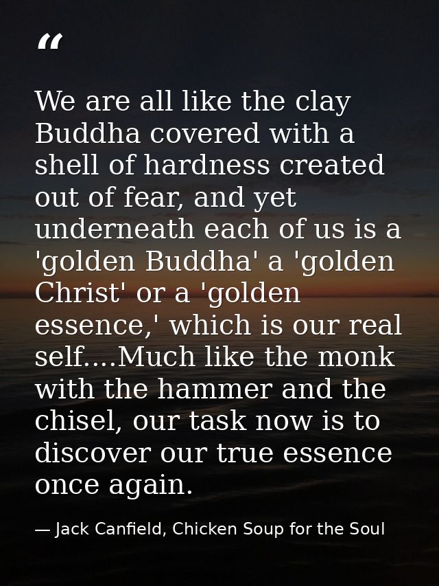 We are all like the clay Buddha covered with a shell of hardness created out of fear, and yet underneath each of us is a — Jack Canfield, Chicken Soup for the Soul