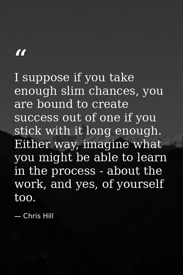 I suppose if you take enough slim chances, you are bound to create success out of one if you stick with it long enough.  — Chris Hill