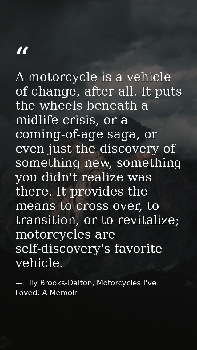 A motorcycle is a vehicle of change, after all. It puts the wheels beneath a midlife crisis, or a coming-of-age saga, or — Lily Brooks-Dalton, Motorcycles I've Loved: A Memoir