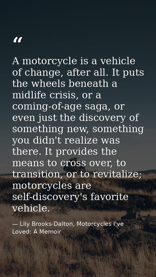 A motorcycle is a vehicle of change, after all. It puts the wheels beneath a midlife crisis, or a coming-of-age saga, or — Lily Brooks-Dalton, Motorcycles I've Loved: A Memoir