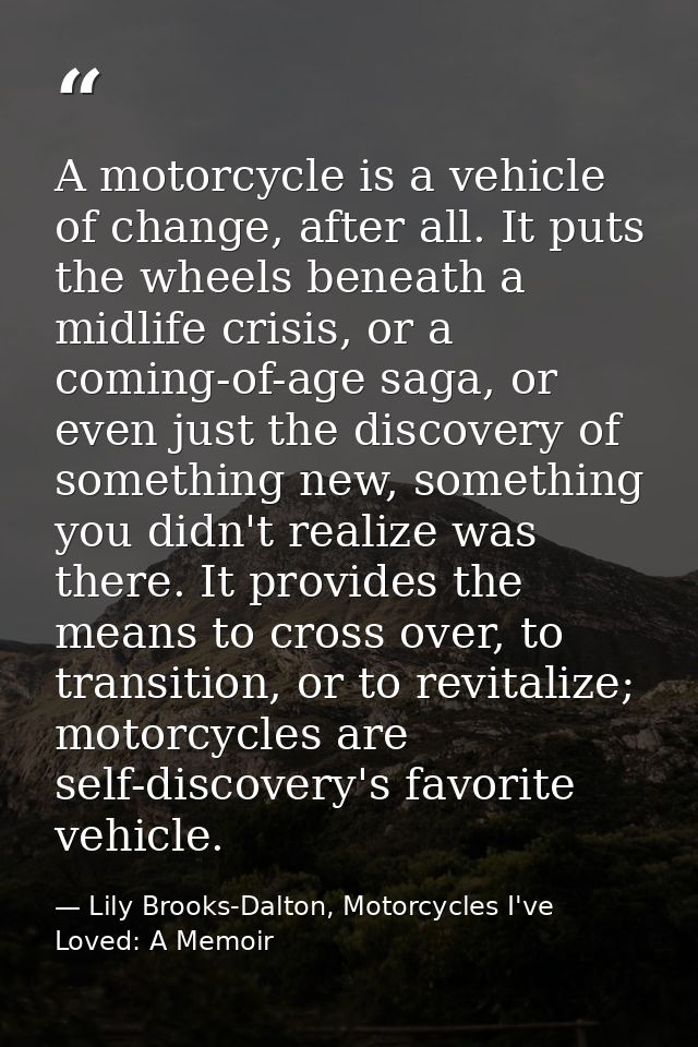 A motorcycle is a vehicle of change, after all. It puts the wheels beneath a midlife crisis, or a coming-of-age saga, or — Lily Brooks-Dalton, Motorcycles I've Loved: A Memoir
