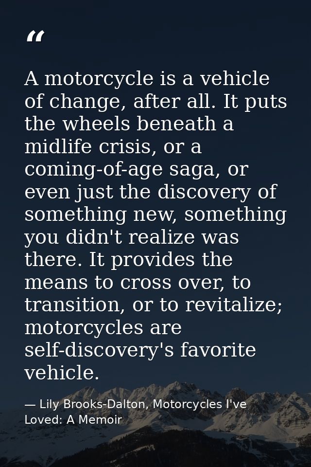 A motorcycle is a vehicle of change, after all. It puts the wheels beneath a midlife crisis, or a coming-of-age saga, or — Lily Brooks-Dalton, Motorcycles I've Loved: A Memoir