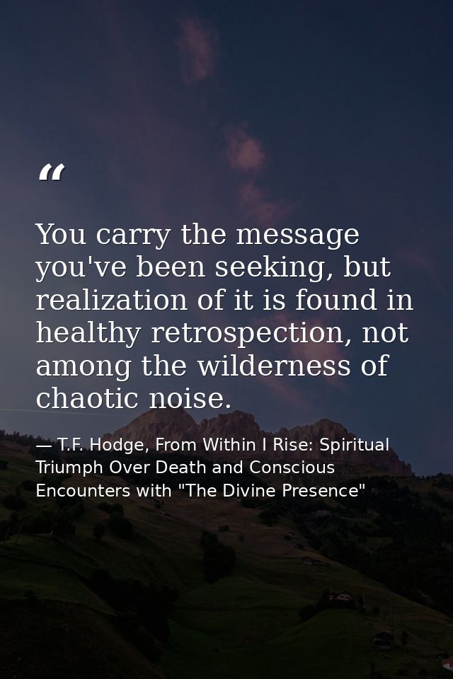 You carry the message you've been seeking, but realization of it is found in healthy retrospection, not among the wilder — T.F. Hodge, From Within I Rise: Spiritual Triumph Over Death and Conscious Encounters with "The Divine Presence"