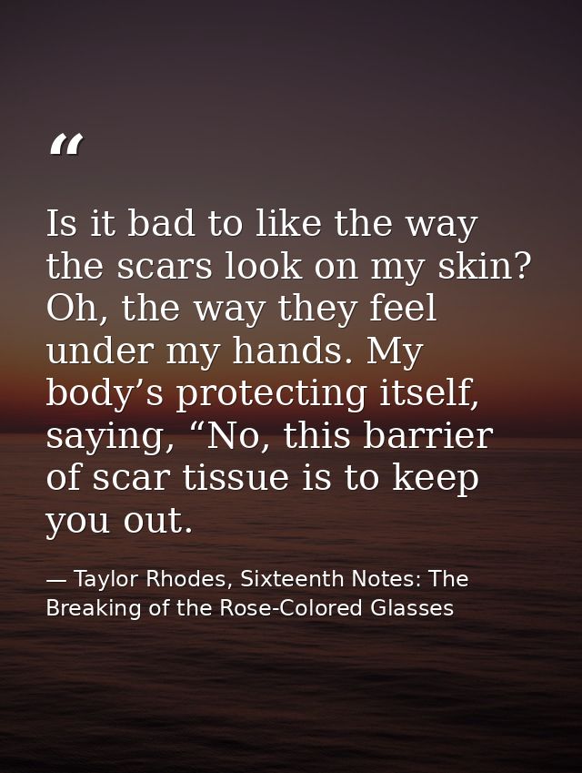 Is it bad to like the way the scars look on my skin? Oh, the way they feel under my hands. My body’s protecting itself,  — Taylor Rhodes, Sixteenth Notes: The Breaking of the Rose-Colored Glasses