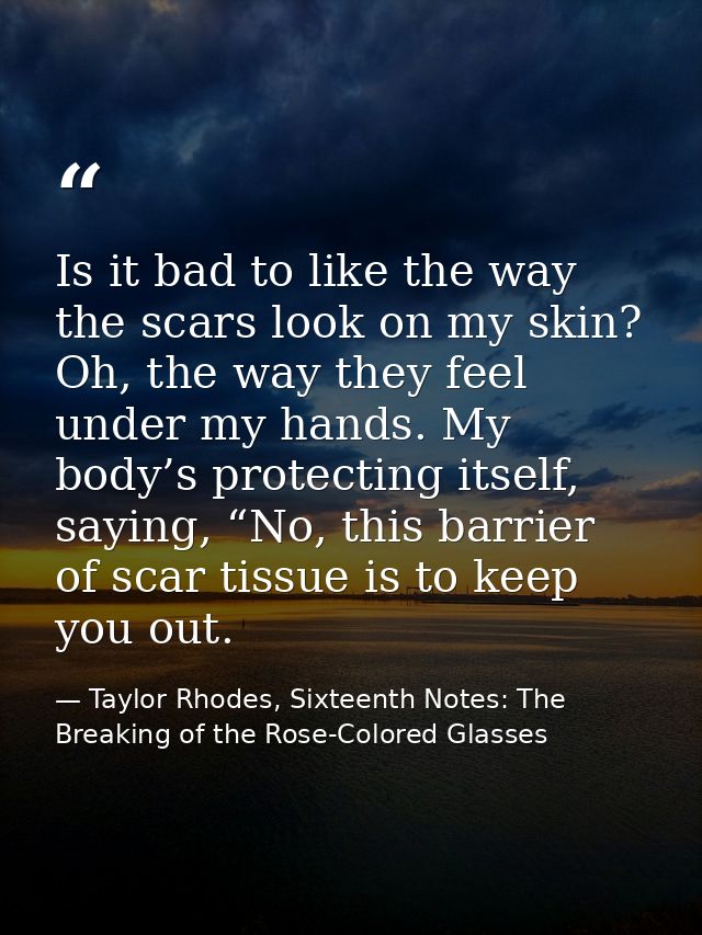 Is it bad to like the way the scars look on my skin? Oh, the way they feel under my hands. My body’s protecting itself,  — Taylor Rhodes, Sixteenth Notes: The Breaking of the Rose-Colored Glasses