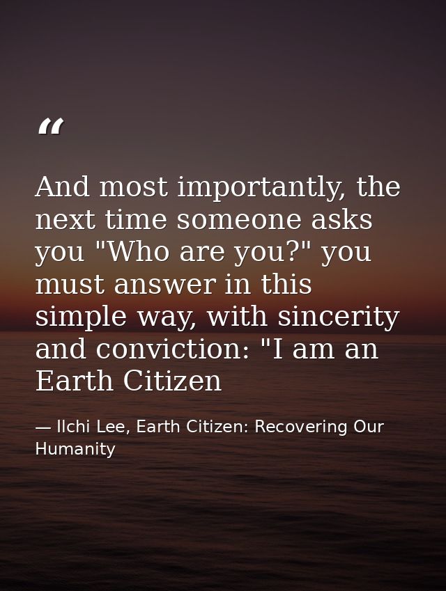 And most importantly, the next time someone asks you "Who are you?" you must answer in this simple way, with sincerity a — Ilchi Lee, Earth Citizen: Recovering Our Humanity