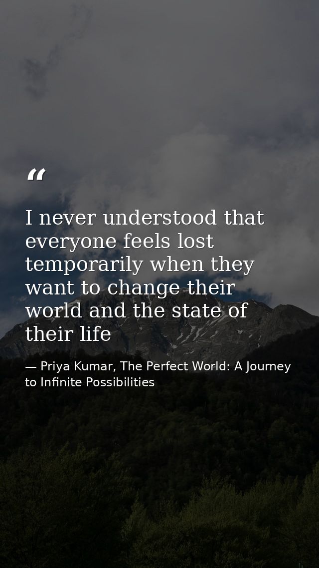 I never understood that everyone feels lost temporarily when they want to change their world and the state of their life — Priya Kumar, The Perfect World: A Journey to Infinite Possibilities