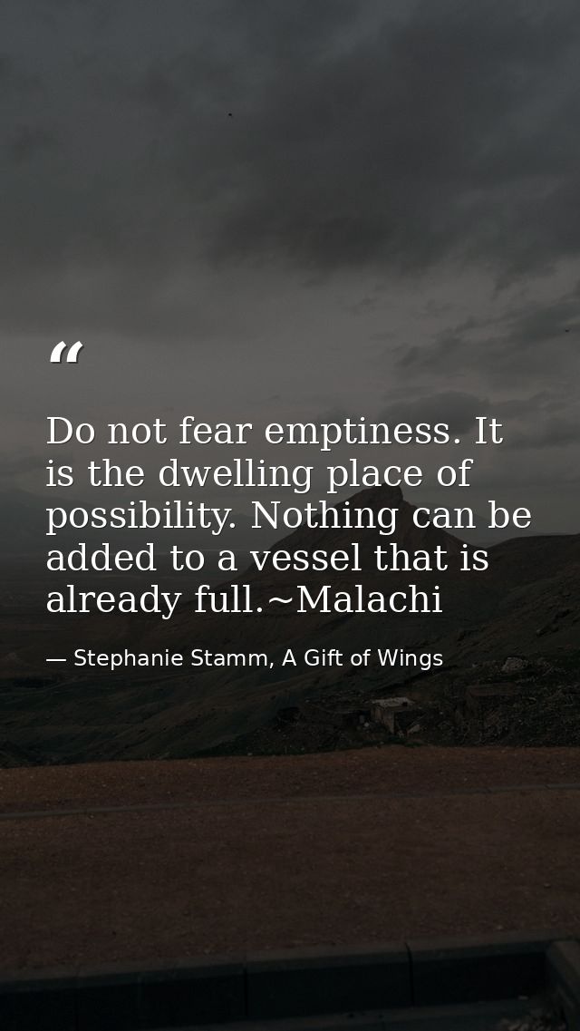 Do not fear emptiness. It is the dwelling place of possibility. Nothing can be added to a vessel that is already full.~M — Stephanie Stamm, A Gift of Wings