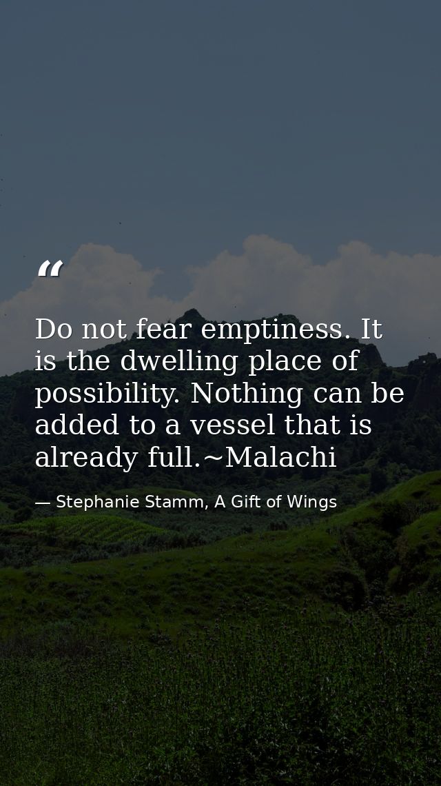 Do not fear emptiness. It is the dwelling place of possibility. Nothing can be added to a vessel that is already full.~M — Stephanie Stamm, A Gift of Wings
