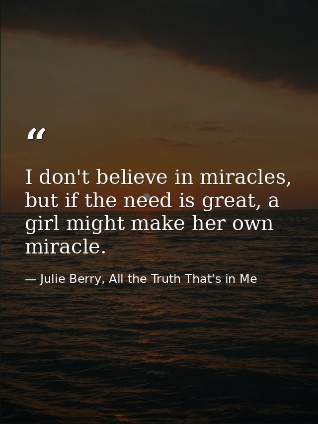 I don't believe in miracles, but if the need is great, a girl might make her own miracle. — Julie Berry, All the Truth That's in Me