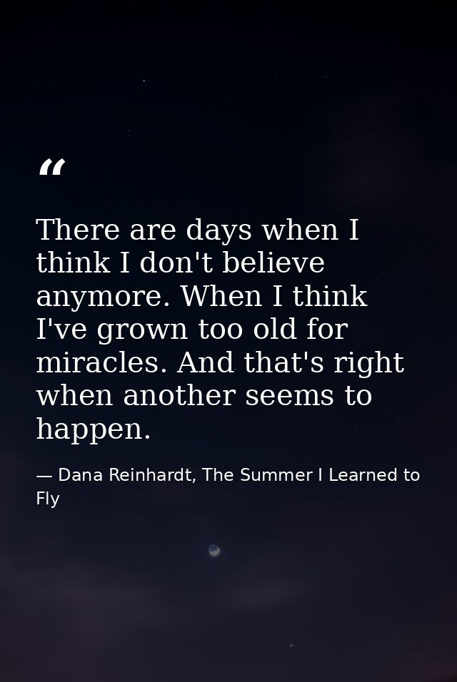 There are days when I think I don't believe anymore. When I think I've grown too old for miracles. And that's right when — Dana Reinhardt, The Summer I Learned to Fly