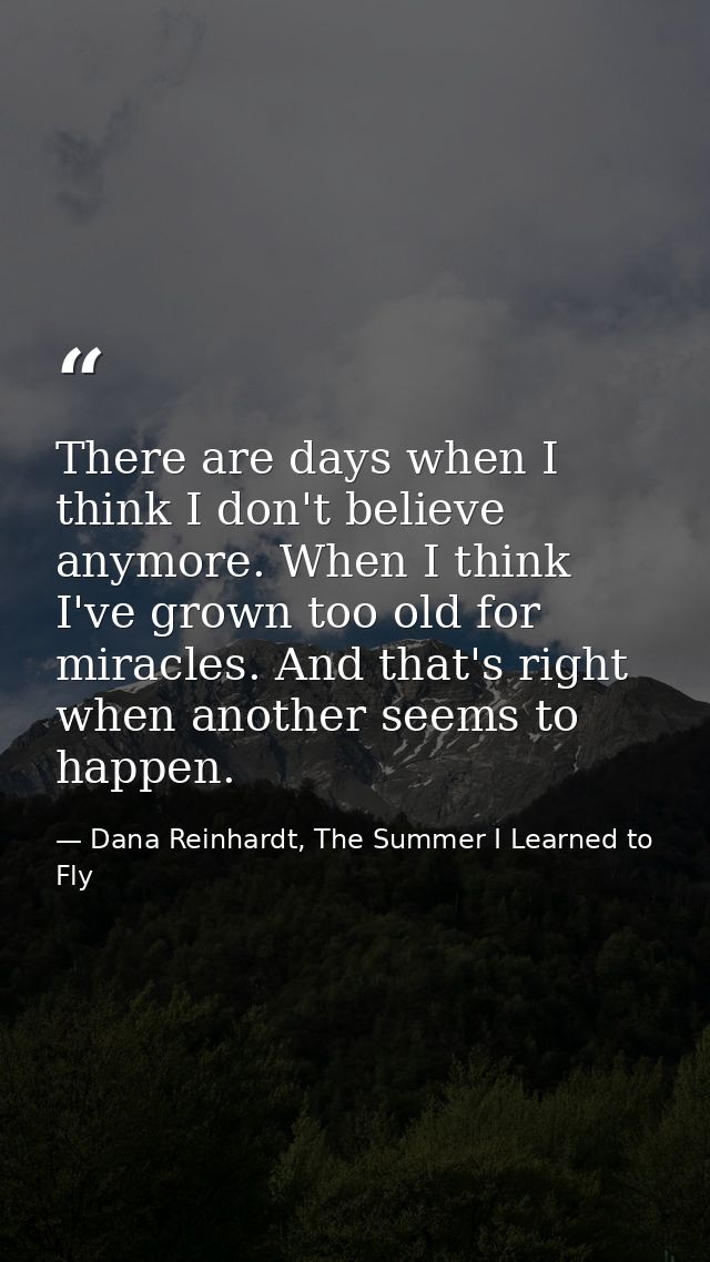 There are days when I think I don't believe anymore. When I think I've grown too old for miracles. And that's right when — Dana Reinhardt, The Summer I Learned to Fly