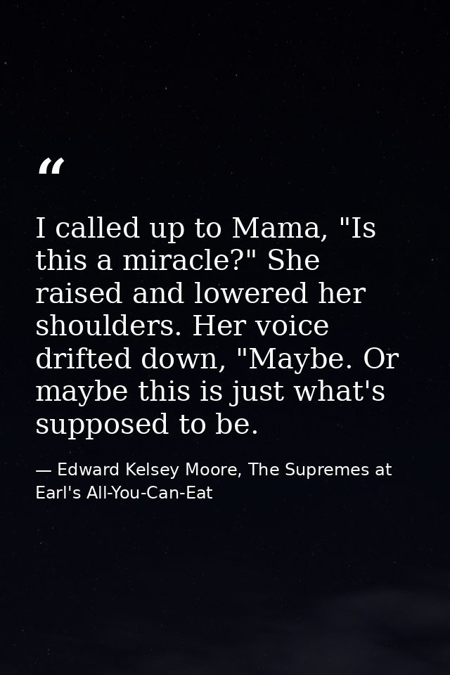 I called up to Mama, "Is this a miracle?" She raised and lowered her shoulders. Her voice drifted down, "Maybe. Or maybe — Edward Kelsey Moore, The Supremes at Earl's All-You-Can-Eat