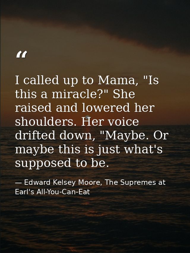 I called up to Mama, "Is this a miracle?" She raised and lowered her shoulders. Her voice drifted down, "Maybe. Or maybe — Edward Kelsey Moore, The Supremes at Earl's All-You-Can-Eat