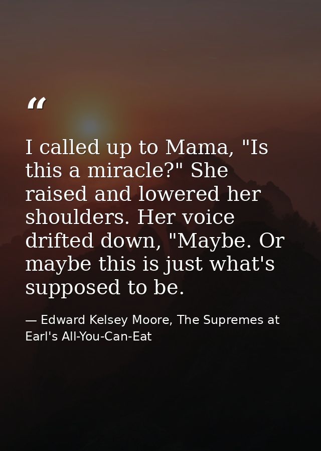 I called up to Mama, "Is this a miracle?" She raised and lowered her shoulders. Her voice drifted down, "Maybe. Or maybe — Edward Kelsey Moore, The Supremes at Earl's All-You-Can-Eat