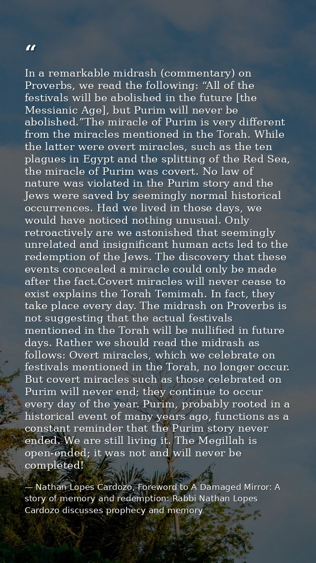 In a remarkable midrash (commentary) on Proverbs, we read the following: “All of the festivals will be abolished in the  — Nathan Lopes Cardozo, Foreword to A Damaged Mirror: A story of memory and redemption: Rabbi Nathan Lopes Cardozo discusses prophecy and memory