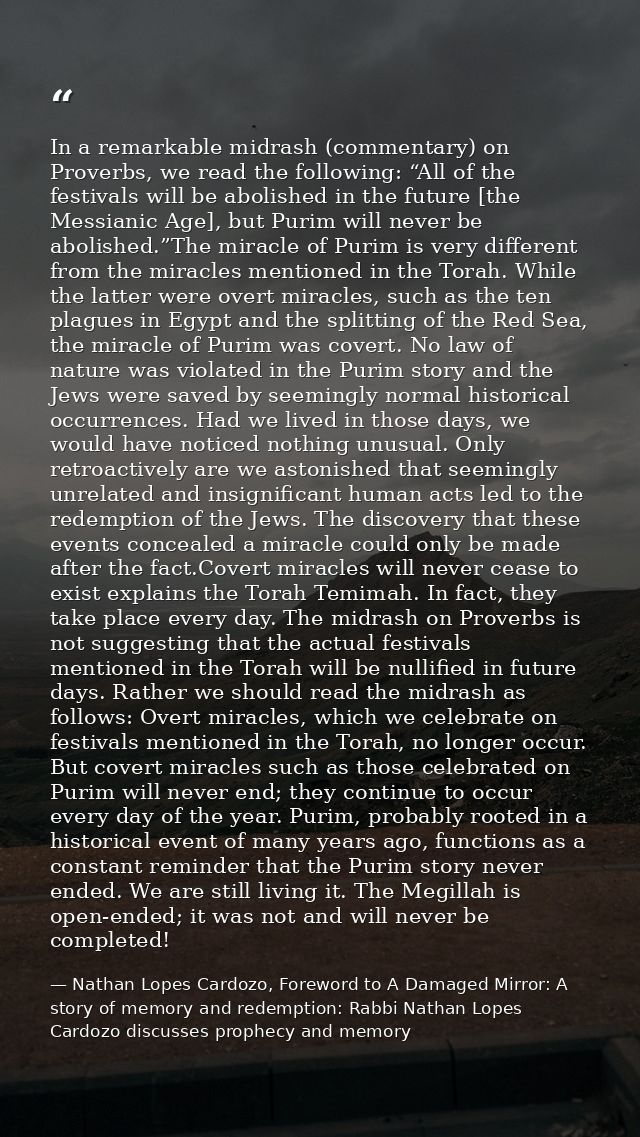 In a remarkable midrash (commentary) on Proverbs, we read the following: “All of the festivals will be abolished in the  — Nathan Lopes Cardozo, Foreword to A Damaged Mirror: A story of memory and redemption: Rabbi Nathan Lopes Cardozo discusses prophecy and memory