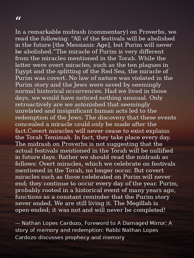 In a remarkable midrash (commentary) on Proverbs, we read the following: “All of the festivals will be abolished in the  — Nathan Lopes Cardozo, Foreword to A Damaged Mirror: A story of memory and redemption: Rabbi Nathan Lopes Cardozo discusses prophecy and memory