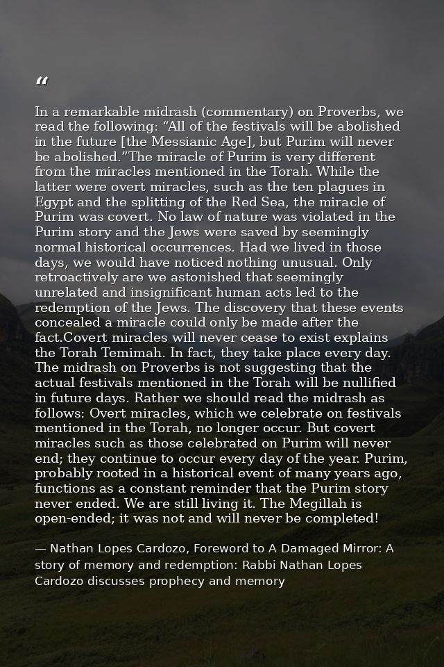 In a remarkable midrash (commentary) on Proverbs, we read the following: “All of the festivals will be abolished in the  — Nathan Lopes Cardozo, Foreword to A Damaged Mirror: A story of memory and redemption: Rabbi Nathan Lopes Cardozo discusses prophecy and memory