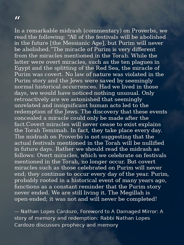 In a remarkable midrash (commentary) on Proverbs, we read the following: “All of the festivals will be abolished in the  — Nathan Lopes Cardozo, Foreword to A Damaged Mirror: A story of memory and redemption: Rabbi Nathan Lopes Cardozo discusses prophecy and memory