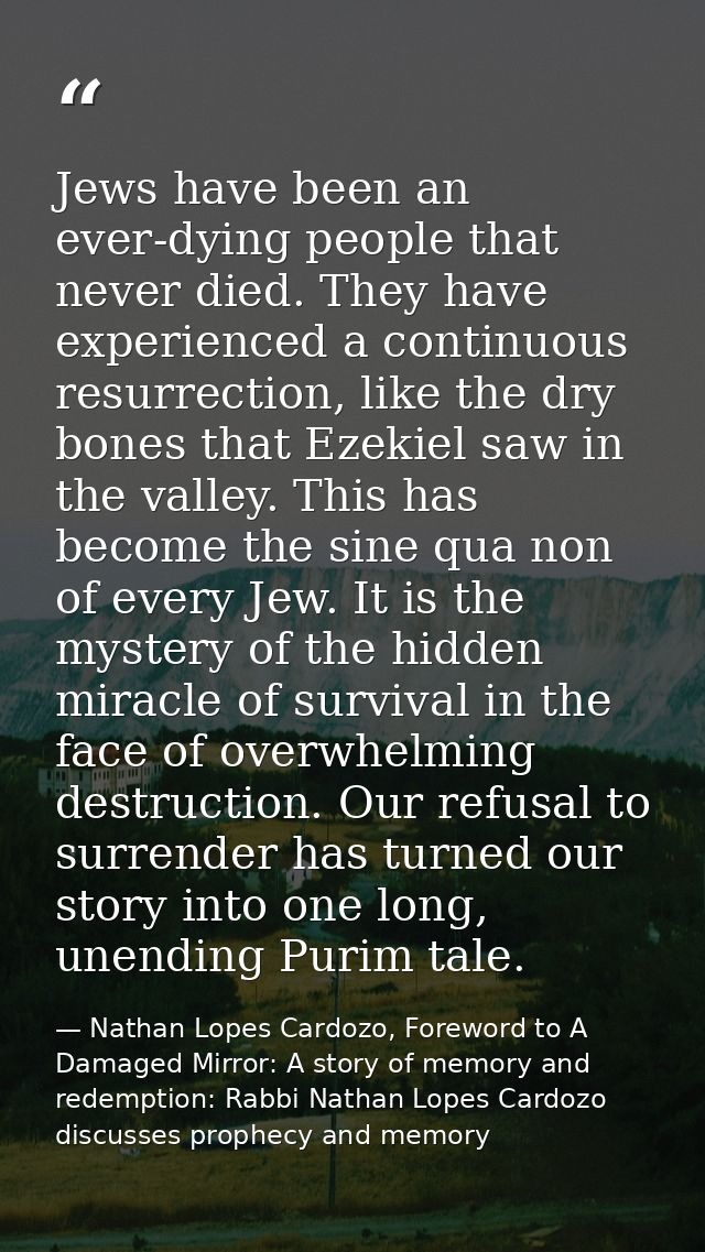 Jews have been an ever-dying people that never died. They have experienced a continuous resurrection, like the dry bones — Nathan Lopes Cardozo, Foreword to A Damaged Mirror: A story of memory and redemption: Rabbi Nathan Lopes Cardozo discusses prophecy and memory