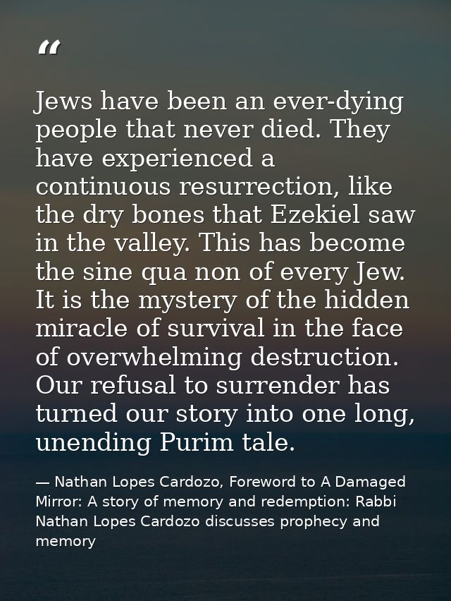 Jews have been an ever-dying people that never died. They have experienced a continuous resurrection, like the dry bones — Nathan Lopes Cardozo, Foreword to A Damaged Mirror: A story of memory and redemption: Rabbi Nathan Lopes Cardozo discusses prophecy and memory